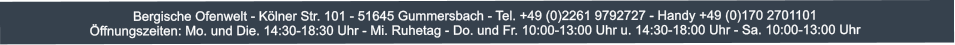 Bergische Ofenwelt - Klner Str. 101 - 51645 Gummersbach - Tel. +49 (0)2261 9792727 - Handy +49 (0)170 2701101 ffnungszeiten: Mo. und Die. 14:30-18:30 Uhr - Mi. Ruhetag - Do. und Fr. 10:00-13:00 Uhr u. 14:30-18:00 Uhr - Sa. 10:00-13:00 Uhr
