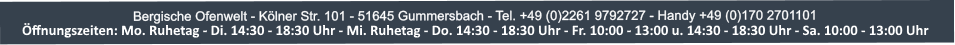 Bergische Ofenwelt - K?lner Str. 101 - 51645 Gummersbach - Tel. +49 (0)2261 9792727 - Handy +49 (0)170 2701101 ?ffnungszeiten: Mo. und Die. 14:30-18:30 Uhr - Mi. Ruhetag - Do. und Fr. 10:00-13:00 Uhr u. 14:30-18:00 Uhr - Sa. 10:00-13:00 Uhr