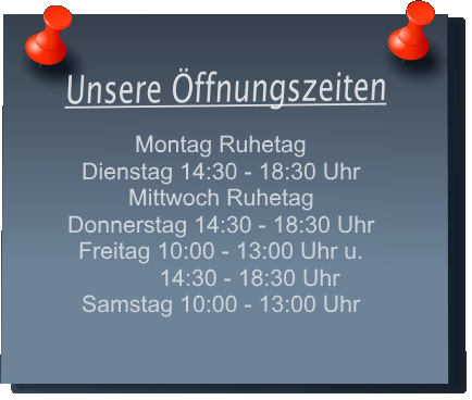 Unsere ffnungszeiten Montag 14:30 - 18:30 Uhr Dienstag 14:30 - 18:30 Uhr Mittwoch Ruhetag Donnerstag 10:00 - 13:00 Uhr und 14:30 - 18:30 Uhr Freitag10:00 - 13:00 Uhr und 14:30 - 18:30 Uhr Samstag 10:00 - 13:00 Uhr