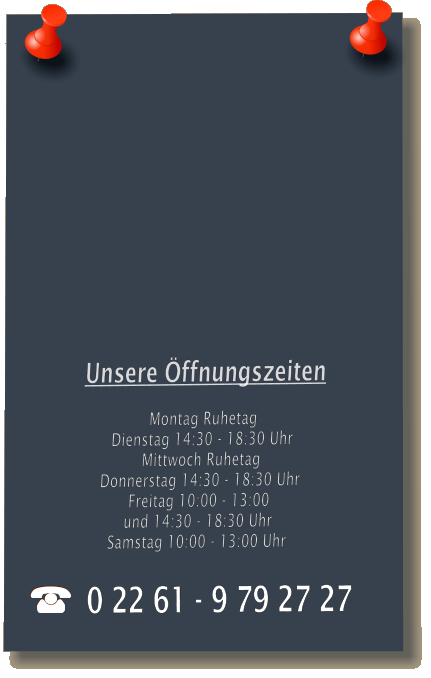 Unsere ffnungszeiten  Montag Ruhetag Dienstag 14:30 - 18:30 Uhr Mittwoch Ruhetag Donnerstag 14:30 - 18:30 Uhr Freitag 10:00 - 13:00 und 14:30 - 18:30 Uhr Samstag 10:00 - 13:00 Uhr 0 22 61 - 9 79 27 27